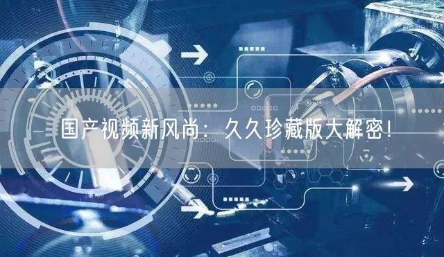 国产视频新风尚：久久珍藏版大解密！