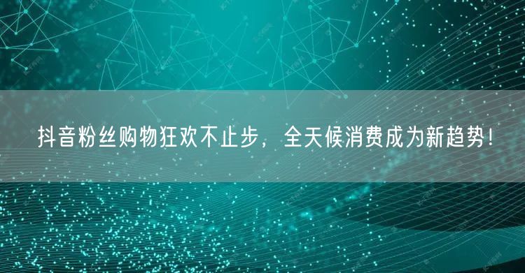抖音粉丝购物狂欢不止步，全天候消费成为新趋势！