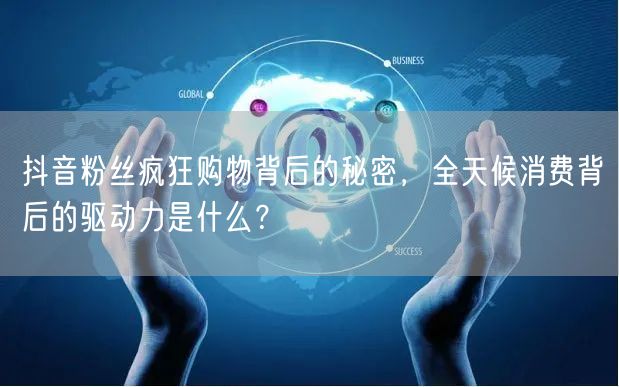 抖音粉丝疯狂购物背后的秘密，全天候消费背后的驱动力是什么？
