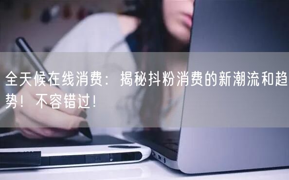 全天候在线消费：揭秘抖粉消费的新潮流和趋势！不容错过！