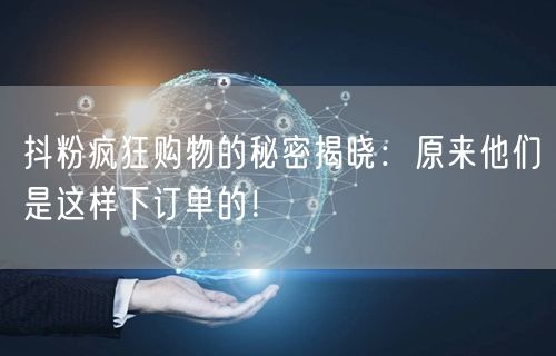 抖粉疯狂购物的秘密揭晓：原来他们是这样下订单的！