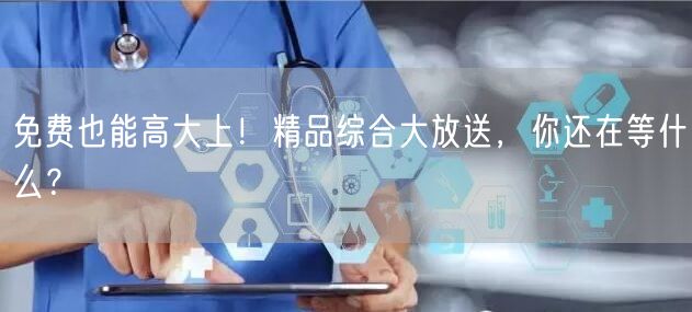 免费也能高大上！精品综合大放送，你还在等什么？