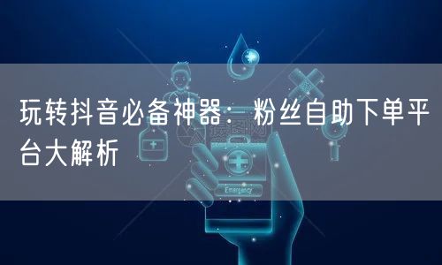 玩转抖音必备神器：粉丝自助下单平台大解析