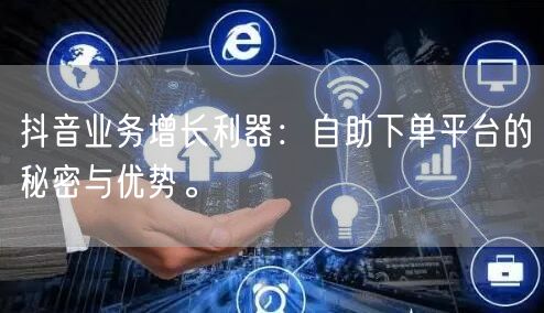 抖音业务增长利器：自助下单平台的秘密与优