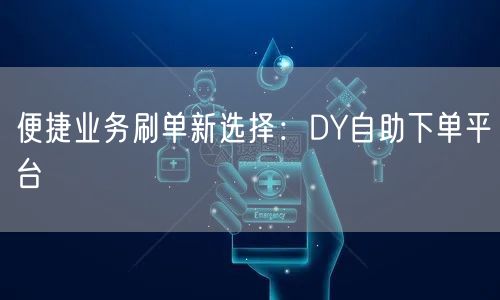 便捷业务刷单新选择：DY自助下单平台